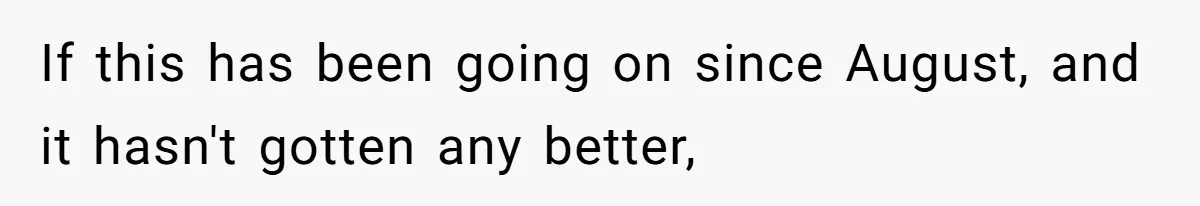 If this has been going on since August, and it hasn't gotten any better,