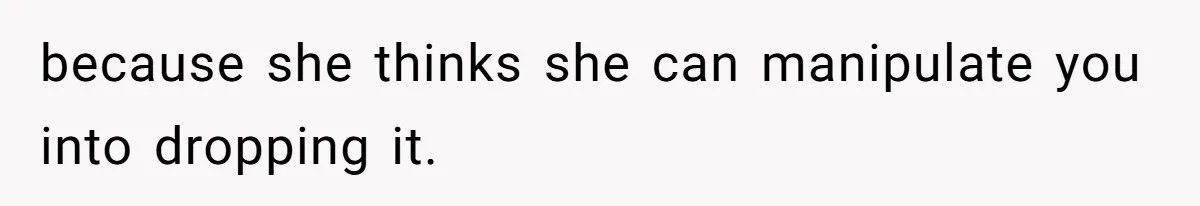 because she thinks she can manipulate you into dropping it.