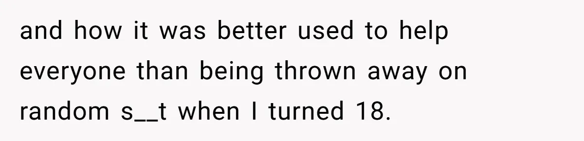 and how it was better used to help everyone than being thrown away on random s__t when I turned 18.