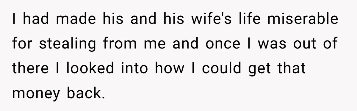 I had made his and his wife's life miserable for stealing from me and once I was out of there I looked into how I could get that money back.
