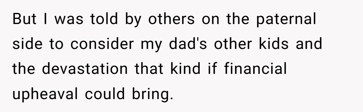 But I was told by others on the paternal side to consider my dad's other kids and the devastation that kind if financial upheaval could bring.