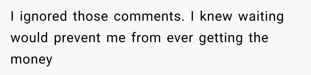 I ignored those comments. I knew waiting would prevent me from ever getting the money