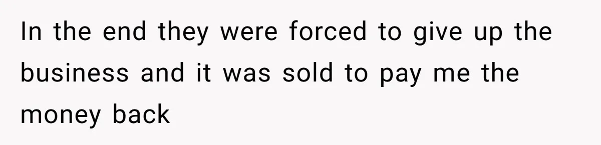 In the end they were forced to give up the business and it was sold to pay me the money back