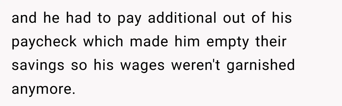 and he had to pay additional out of his paycheck which made him empty their savings so his wages weren't garnished anymore.