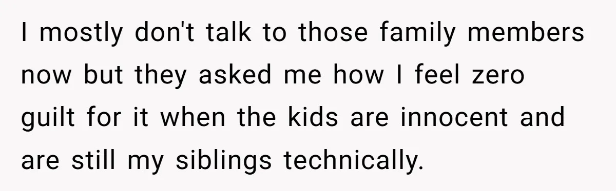 I mostly don't talk to those family members now but they asked me how I feel zero guilt for it when the kids are innocent and are still my siblings...