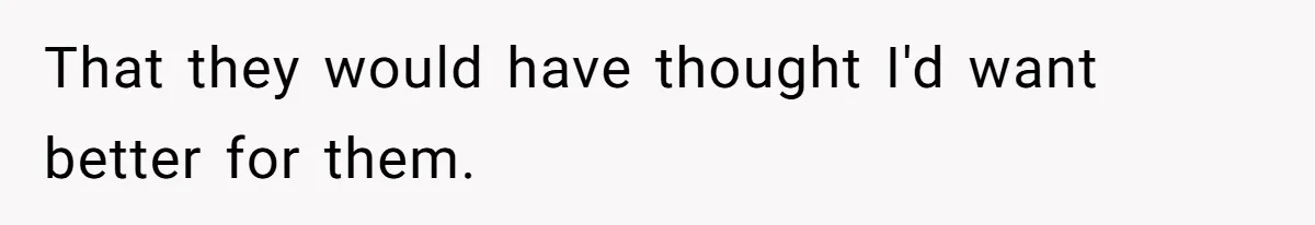 That they would have thought I'd want better for them.