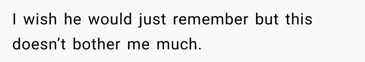 I wish he would just remember but this doesn’t bother me much.