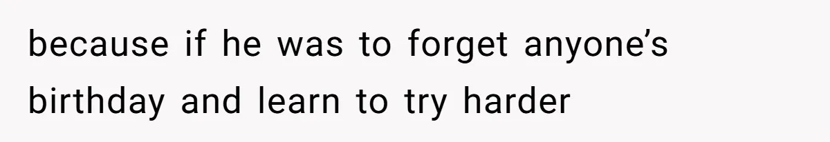 because if he was to forget anyone’s birthday and learn to try harder