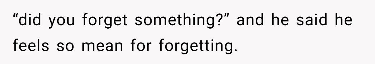 “did you forget something?” and he said he feels so mean for forgetting.