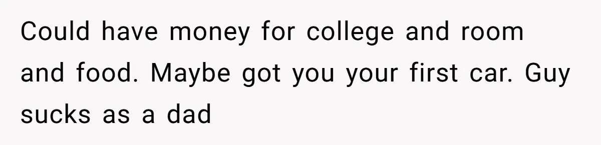 Could have money for college and room and food. Maybe got you your first car. Guy sucks as a dad