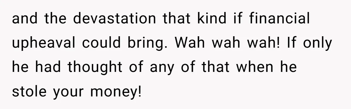 and the devastation that kind if financial upheaval could bring. Wah wah wah! If only he had thought of any of that when he stole your money!