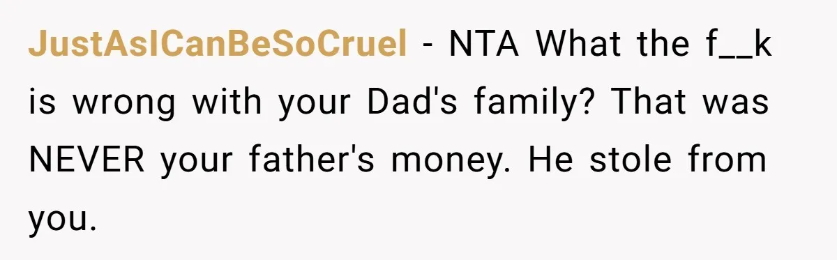 JustAsICanBeSoCruel − NTA What the f__k is wrong with your Dad's family? That was NEVER your father's money. He stole from you.