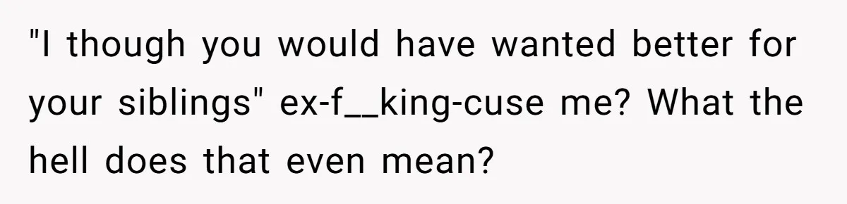 "I though you would have wanted better for your siblings" ex-f__king-cuse me? What the hell does that even mean?
