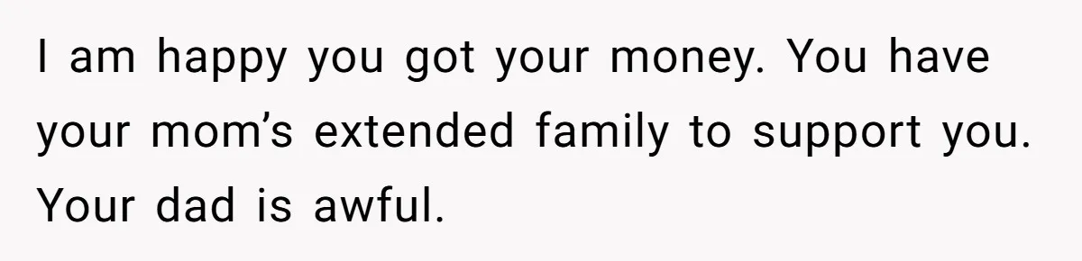 I am happy you got your money. You have your mom’s extended family to support you. Your dad is awful.