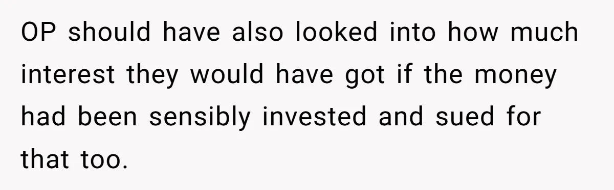 OP should have also looked into how much interest they would have got if the money had been sensibly invested and sued for that too.