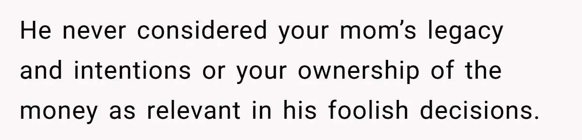 He never considered your mom’s legacy and intentions or your ownership of the money as relevant in his foolish decisions.