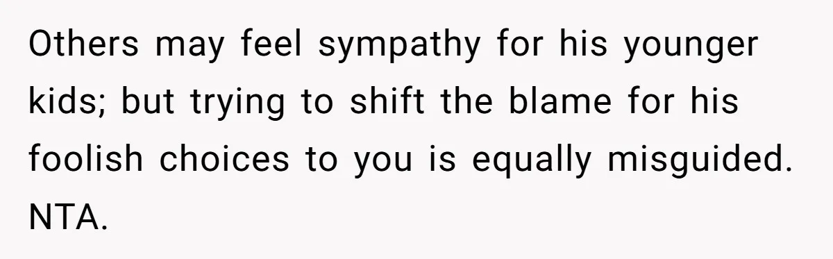 Others may feel sympathy for his younger kids; but trying to shift the blame for his foolish choices to you is equally misguided. NTA.
