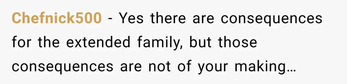 Chefnick500 − Yes there are consequences for the extended family, but those consequences are not of your making…