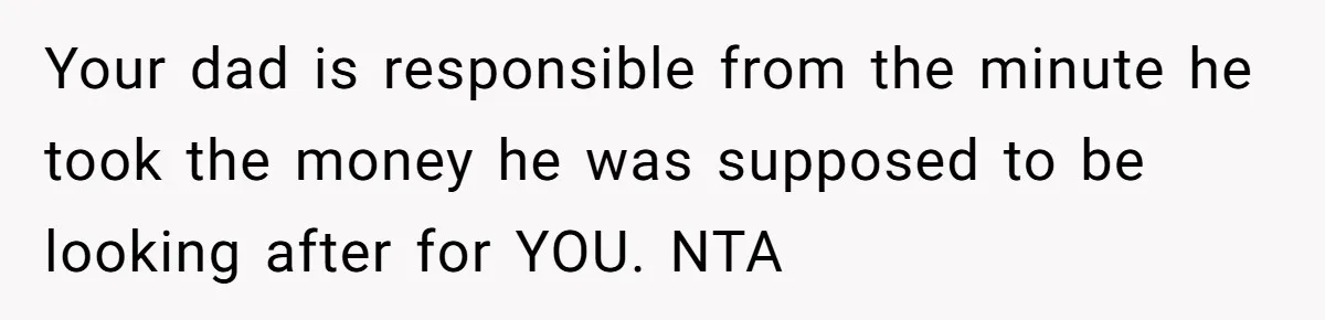 Your dad is responsible from the minute he took the money he was supposed to be looking after for YOU. NTA