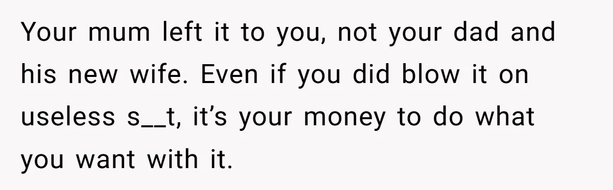 Your mum left it to you, not your dad and his new wife. Even if you did blow it on useless s__t, it’s your money to do what you want...