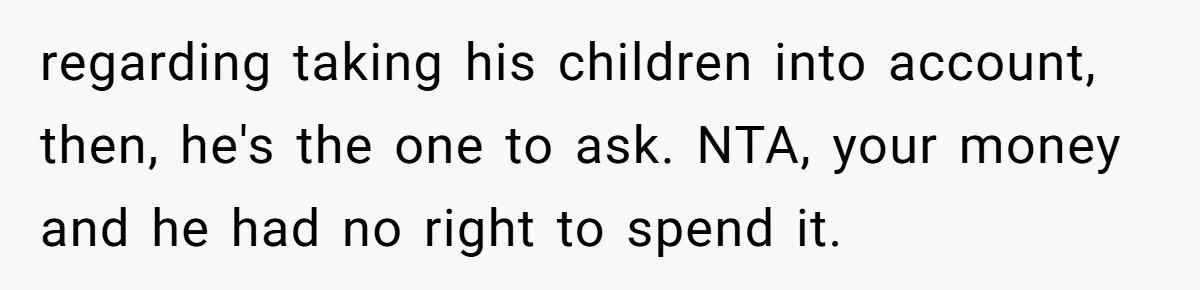 regarding taking his children into account, then, he's the one to ask. NTA, your money and he had no right to spend it.
