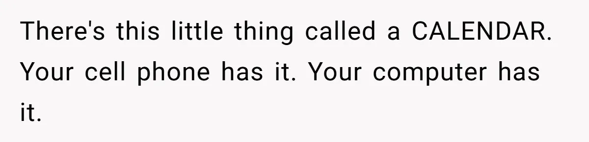 There's this little thing called a CALENDAR. Your cell phone has it. Your computer has it.