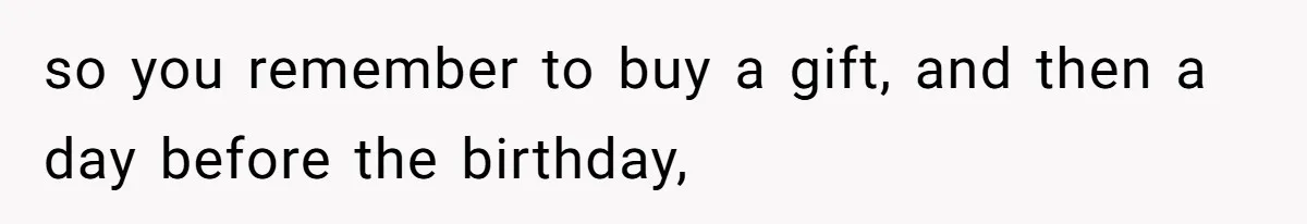 so you remember to buy a gift, and then a day before the birthday,