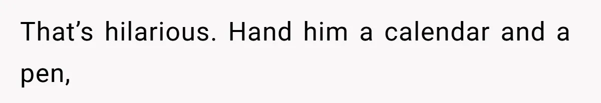 That’s hilarious. Hand him a calendar and a pen,