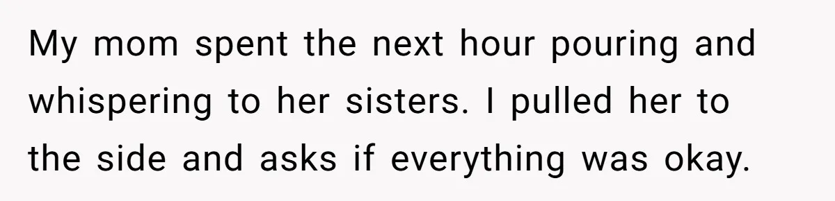 My mom spent the next hour pouring and whispering to her sisters. I pulled her to the side and asks if everything was okay.