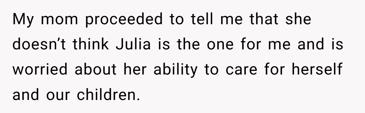 My mom proceeded to tell me that she doesn’t think Julia is the one for me and is worried about her ability to care for herself and our children.