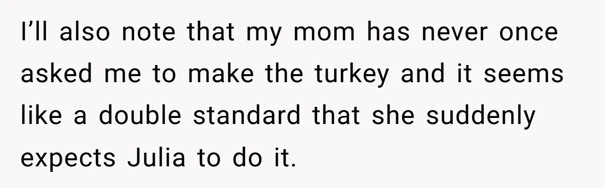 I’ll also note that my mom has never once asked me to make the turkey and it seems like a double standard that she suddenly expects Julia to do it.