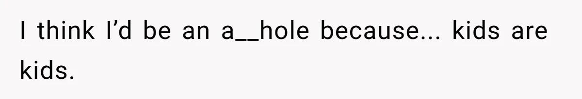 I think I’d be an a__hole because... kids are kids.