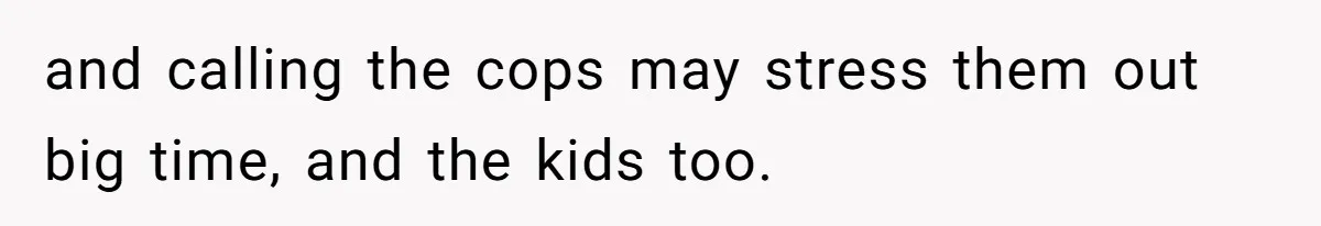 and calling the cops may stress them out big time, and the kids too.