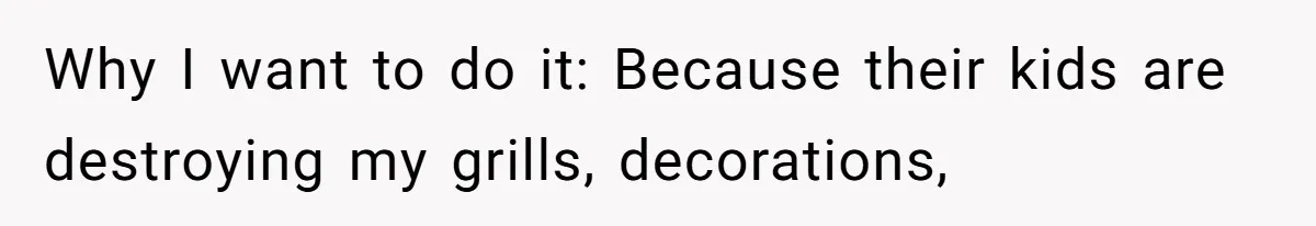 Why I want to do it: Because their kids are destroying my grills, decorations,