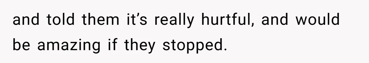 and told them it’s really hurtful, and would be amazing if they stopped.