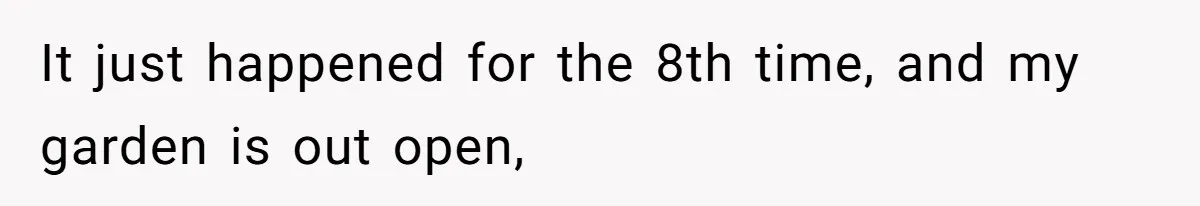 It just happened for the 8th time, and my garden is out open,