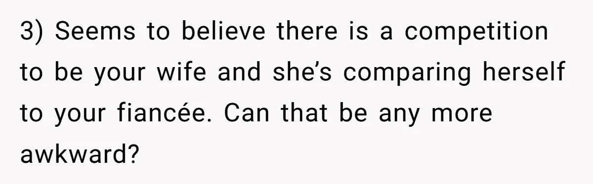 3) Seems to believe there is a competition to be your wife and she’s comparing herself to your fiancée. Can that be any more awkward?