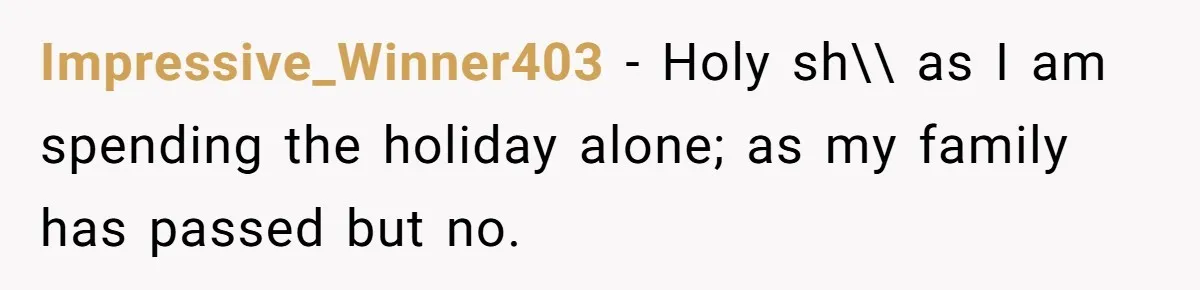 Impressive_Winner403 − Holy sh\\ as I am spending the holiday alone; as my family has passed but no.