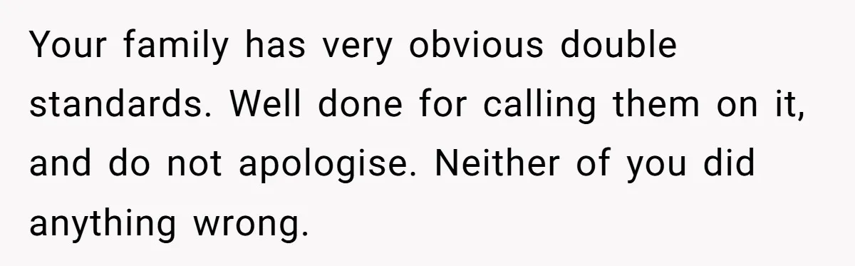 Your family has very obvious double standards. Well done for calling them on it, and do not apologise. Neither of you did anything wrong.