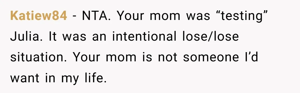 Katiew84 − NTA. Your mom was “testing” Julia. It was an intentional lose/lose situation. Your mom is not someone I’d want in my life.