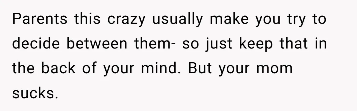 Parents this crazy usually make you try to decide between them- so just keep that in the back of your mind. But your mom sucks.