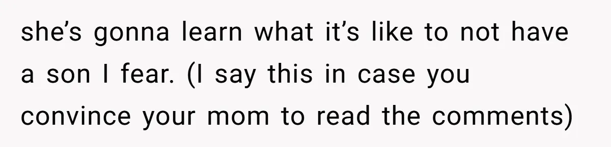 she’s gonna learn what it’s like to not have a son I fear. (I say this in case you convince your mom to read the comments)
