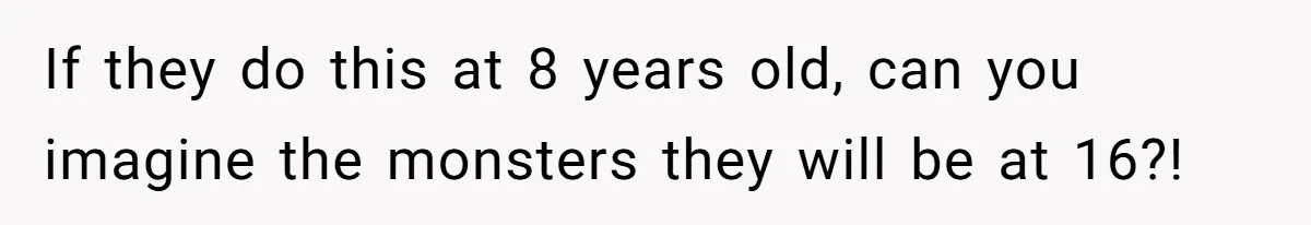 If they do this at 8 years old, can you imagine the monsters they will be at 16?!