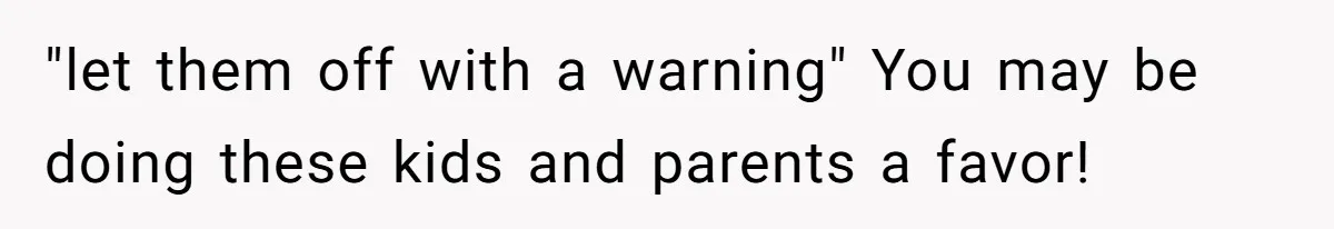 "let them off with a warning" You may be doing these kids and parents a favor!