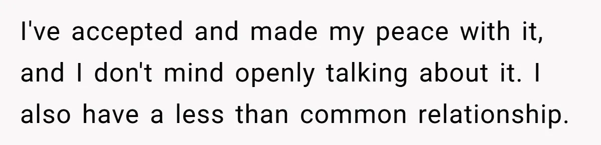 I've accepted and made my peace with it, and I don't mind openly talking about it. I also have a less than common relationship.