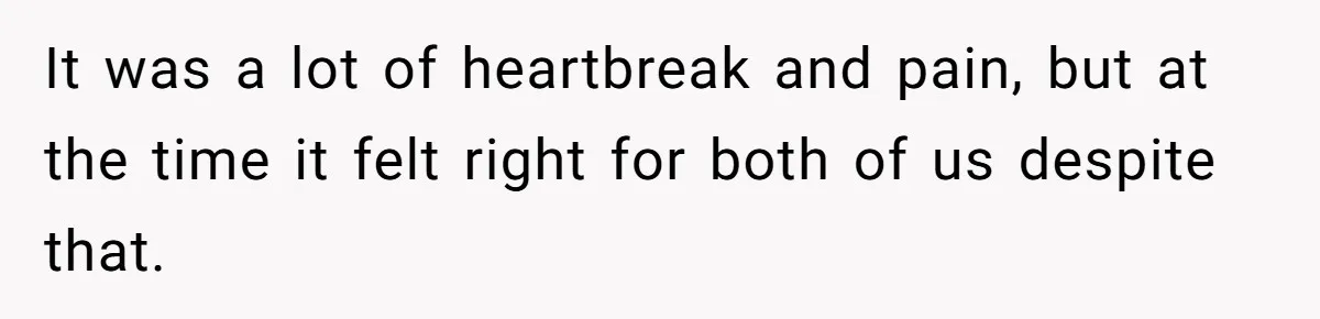 It was a lot of heartbreak and pain, but at the time it felt right for both of us despite that.