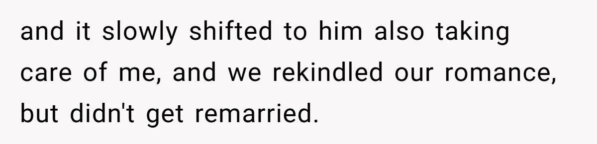 and it slowly shifted to him also taking care of me, and we rekindled our romance, but didn't get remarried.