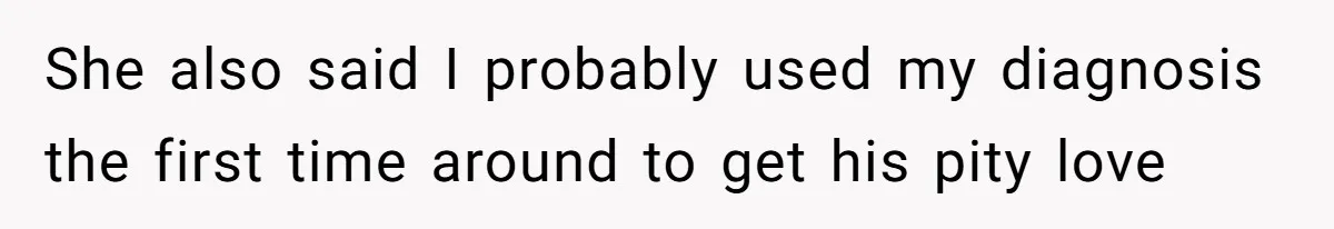 She also said I probably used my diagnosis the first time around to get his pity love