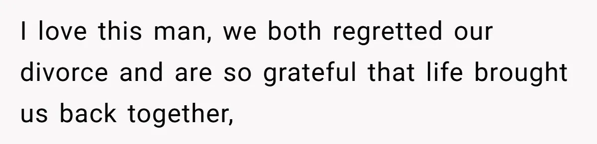 I love this man, we both regretted our divorce and are so grateful that life brought us back together,