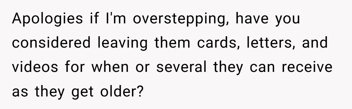 Apologies if I'm overstepping, have you considered leaving them cards, letters, and videos for when or several they can receive as they get older?